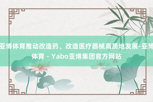 亚博体育推动改造药、改造医疗器械高质地发展-亚博体育 - Yabo亚博集团官方网站