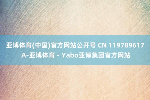 亚博体育(中国)官方网站公开号 CN 119789617 A-亚博体育 - Yabo亚博集团官方网站