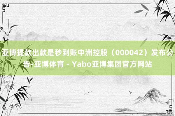亚博提款出款是秒到账中洲控股（000042）发布公告-亚博体育 - Yabo亚博集团官方网站