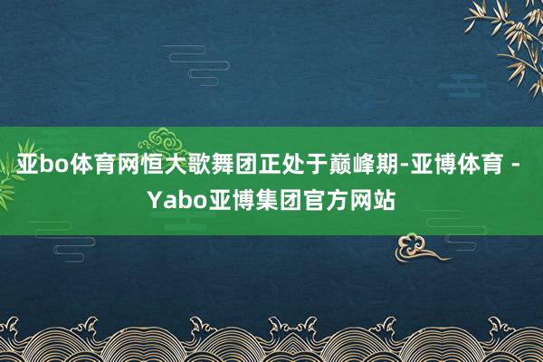 亚bo体育网恒大歌舞团正处于巅峰期-亚博体育 - Yabo亚博集团官方网站