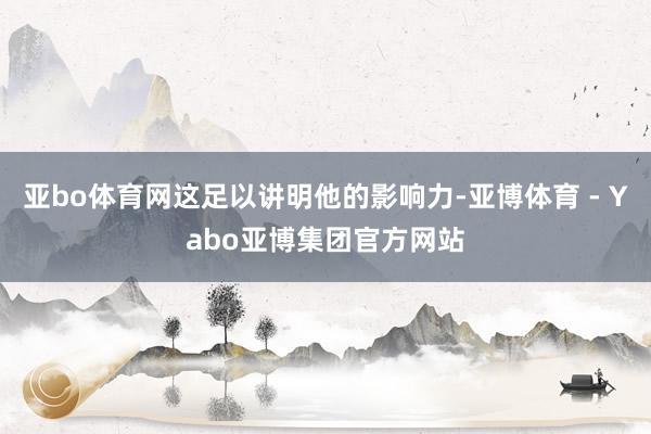 亚bo体育网这足以讲明他的影响力-亚博体育 - Yabo亚博集团官方网站
