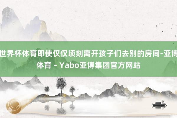 世界杯体育即使仅仅顷刻离开孩子们去别的房间-亚博体育 - Yabo亚博集团官方网站