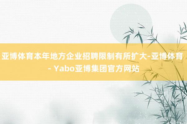 亚博体育本年地方企业招聘限制有所扩大-亚博体育 - Yabo亚博集团官方网站