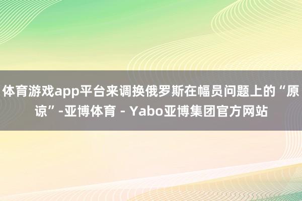 体育游戏app平台来调换俄罗斯在幅员问题上的“原谅”-亚博体育 - Yabo亚博集团官方网站