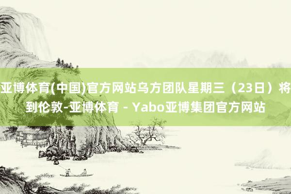 亚博体育(中国)官方网站乌方团队星期三（23日）将到伦敦-亚博体育 - Yabo亚博集团官方网站