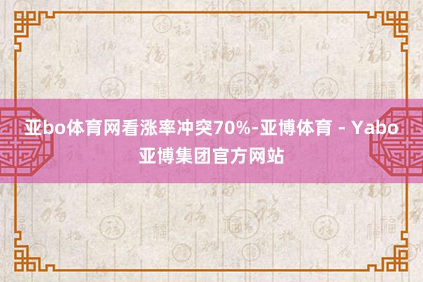 亚bo体育网看涨率冲突70%-亚博体育 - Yabo亚博集团官方网站