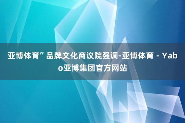 亚博体育”品牌文化商议院强调-亚博体育 - Yabo亚博集团官方网站