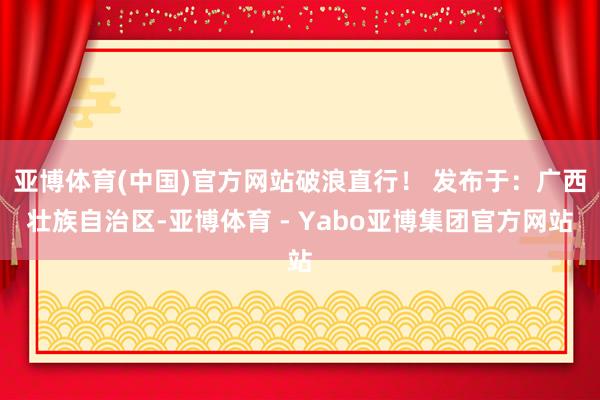 亚博体育(中国)官方网站破浪直行！ 发布于：广西壮族自治区-亚博体育 - Yabo亚博集团官方网站