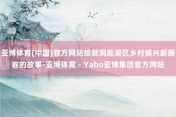 亚博体育(中国)官方网站绘就洞庭湖区乡村振兴新画卷的故事-亚博体育 - Yabo亚博集团官方网站