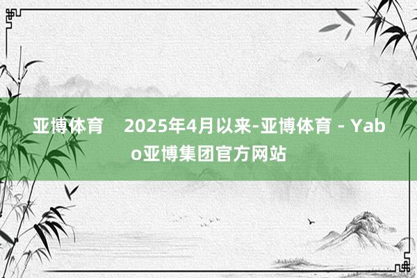 亚博体育    2025年4月以来-亚博体育 - Yabo亚博集团官方网站