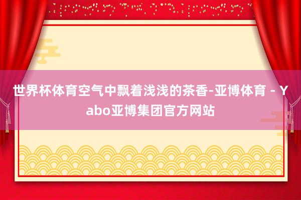 世界杯体育空气中飘着浅浅的茶香-亚博体育 - Yabo亚博集团官方网站