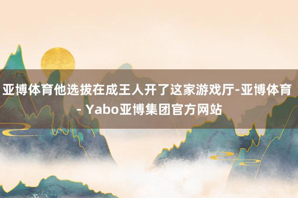 亚博体育他选拔在成王人开了这家游戏厅-亚博体育 - Yabo亚博集团官方网站