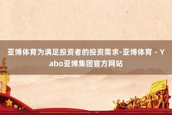 亚博体育为满足投资者的投资需求-亚博体育 - Yabo亚博集团官方网站