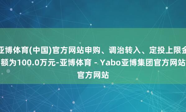 亚博体育(中国)官方网站申购、调治转入、定投上限金额为100.0万元-亚博体育 - Yabo亚博集团官方网站
