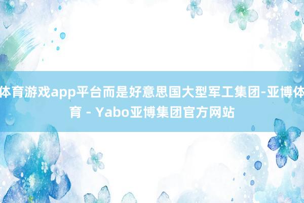 体育游戏app平台而是好意思国大型军工集团-亚博体育 - Yabo亚博集团官方网站