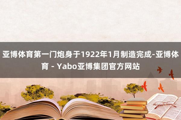 亚博体育第一门炮身于1922年1月制造完成-亚博体育 - Yabo亚博集团官方网站