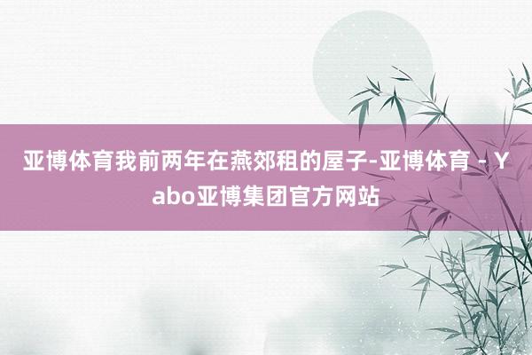 亚博体育我前两年在燕郊租的屋子-亚博体育 - Yabo亚博集团官方网站