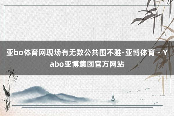 亚bo体育网现场有无数公共围不雅-亚博体育 - Yabo亚博集团官方网站
