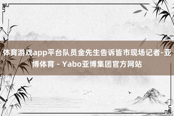 体育游戏app平台队员金先生告诉皆市现场记者-亚博体育 - Yabo亚博集团官方网站