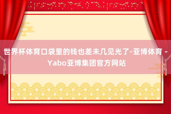 世界杯体育口袋里的钱也差未几见光了-亚博体育 - Yabo亚博集团官方网站