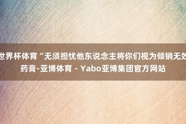 世界杯体育“无须担忧他东说念主将你们视为倾销无效药膏-亚博体育 - Yabo亚博集团官方网站