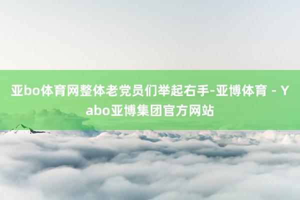 亚bo体育网整体老党员们举起右手-亚博体育 - Yabo亚博集团官方网站