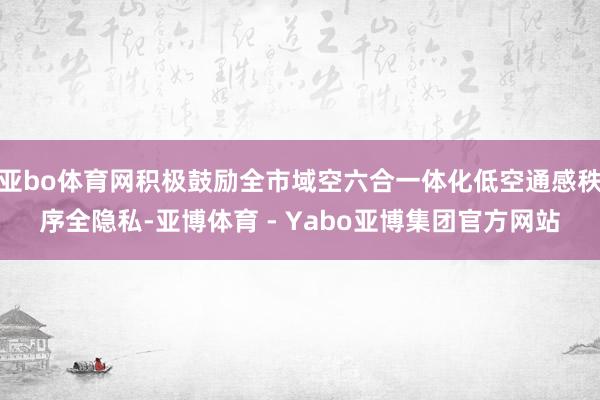 亚bo体育网积极鼓励全市域空六合一体化低空通感秩序全隐私-亚博体育 - Yabo亚博集团官方网站