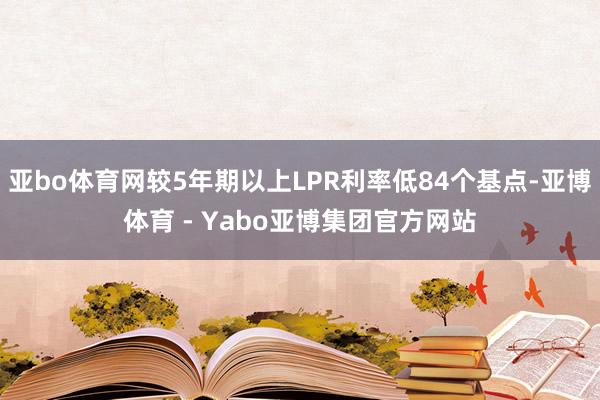 亚bo体育网较5年期以上LPR利率低84个基点-亚博体育 - Yabo亚博集团官方网站