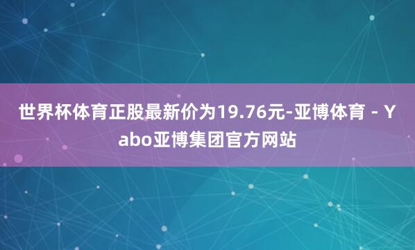 世界杯体育正股最新价为19.76元-亚博体育 - Yabo亚博集团官方网站