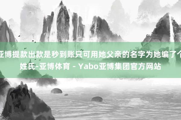 亚博提款出款是秒到账只可用她父亲的名字为她编了个姓氏-亚博体育 - Yabo亚博集团官方网站