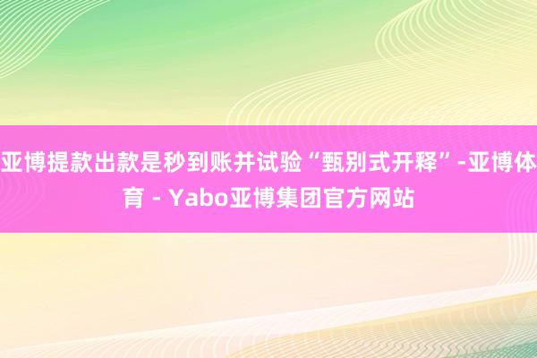 亚博提款出款是秒到账并试验“甄别式开释”-亚博体育 - Yabo亚博集团官方网站