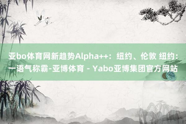 亚bo体育网新趋势Alpha++：纽约、伦敦 纽约：一语气称霸-亚博体育 - Yabo亚博集团官方网站