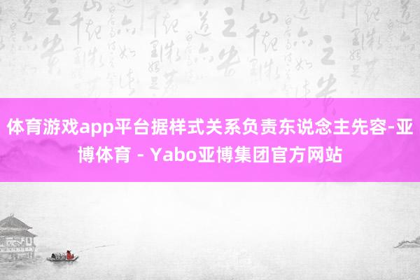 体育游戏app平台据样式关系负责东说念主先容-亚博体育 - Yabo亚博集团官方网站