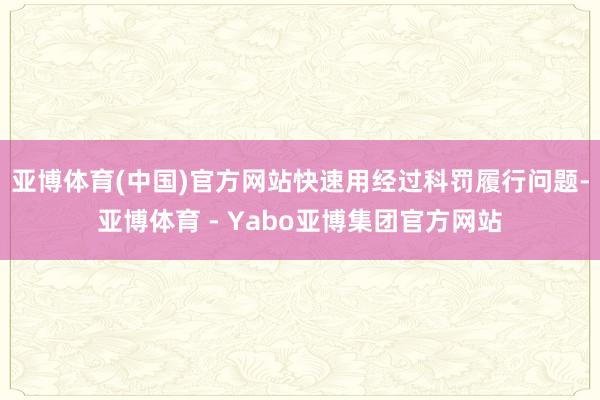 亚博体育(中国)官方网站快速用经过科罚履行问题-亚博体育 - Yabo亚博集团官方网站