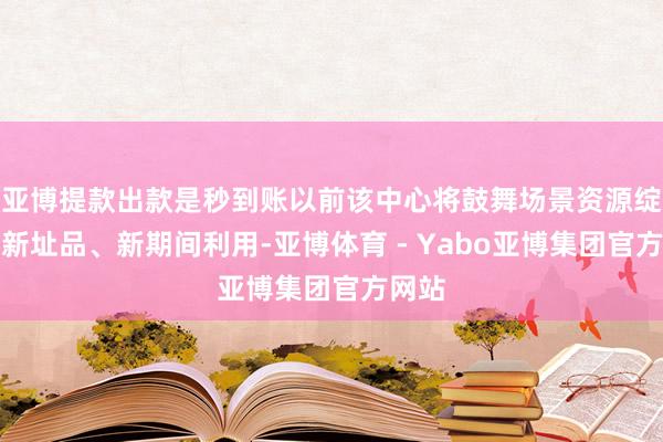 亚博提款出款是秒到账以前该中心将鼓舞场景资源绽放和新址品、新期间利用-亚博体育 - Yabo亚博集团官方网站