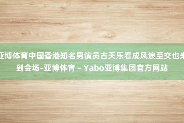 亚博体育中国香港知名男演员古天乐看成风浪至交也来到会场-亚博体育 - Yabo亚博集团官方网站