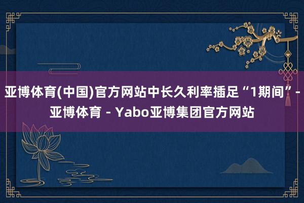 亚博体育(中国)官方网站中长久利率插足“1期间”-亚博体育 - Yabo亚博集团官方网站