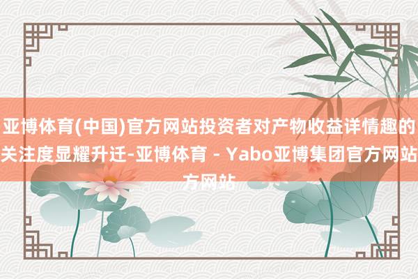 亚博体育(中国)官方网站投资者对产物收益详情趣的关注度显耀升迁-亚博体育 - Yabo亚博集团官方网站