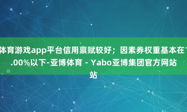 体育游戏app平台信用禀赋较好；因素券权重基本在1.00%以下-亚博体育 - Yabo亚博集团官方网站