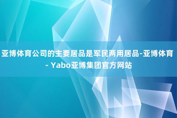 亚博体育公司的主要居品是军民两用居品-亚博体育 - Yabo亚博集团官方网站