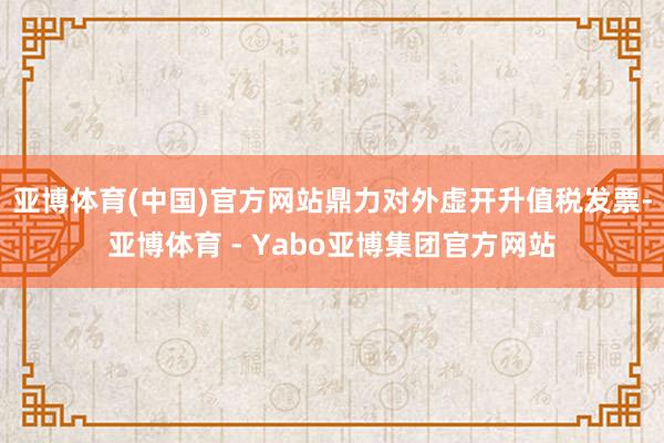 亚博体育(中国)官方网站鼎力对外虚开升值税发票-亚博体育 - Yabo亚博集团官方网站