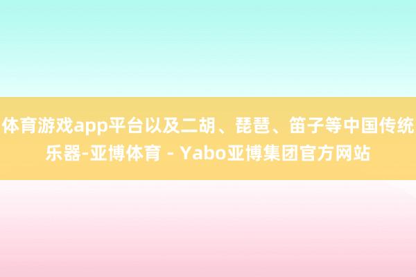 体育游戏app平台以及二胡、琵琶、笛子等中国传统乐器-亚博体育 - Yabo亚博集团官方网站