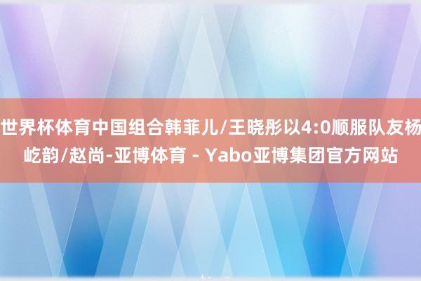 世界杯体育中国组合韩菲儿/王晓彤以4:0顺服队友杨屹韵/赵尚-亚博体育 - Yabo亚博集团官方网站