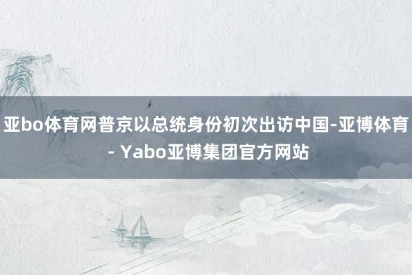 亚bo体育网普京以总统身份初次出访中国-亚博体育 - Yabo亚博集团官方网站