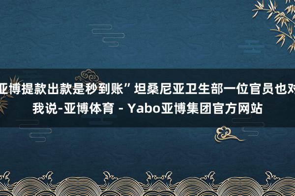 亚博提款出款是秒到账”坦桑尼亚卫生部一位官员也对我说-亚博体育 - Yabo亚博集团官方网站