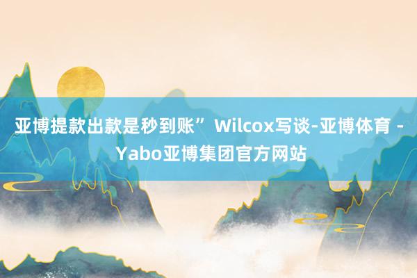 亚博提款出款是秒到账” Wilcox写谈-亚博体育 - Yabo亚博集团官方网站