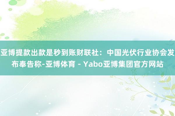 亚博提款出款是秒到账　　财联社：中国光伏行业协会发布奉告称-亚博体育 - Yabo亚博集团官方网站