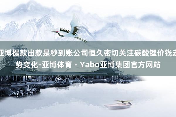 亚博提款出款是秒到账公司恒久密切关注碳酸锂价钱走势变化-亚博体育 - Yabo亚博集团官方网站