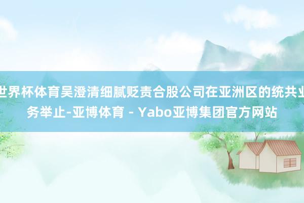 世界杯体育吴澄清细腻贬责合股公司在亚洲区的统共业务举止-亚博体育 - Yabo亚博集团官方网站