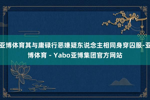亚博体育其与庸碌行恶嫌疑东说念主相同身穿囚服-亚博体育 - Yabo亚博集团官方网站